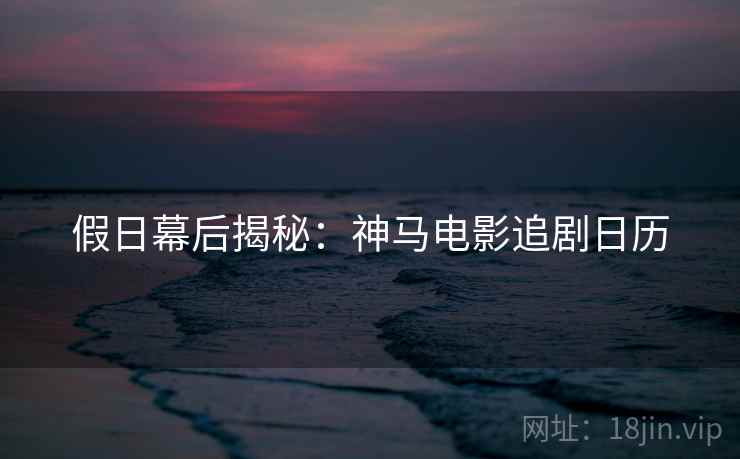 假日幕后揭秘：神马电影追剧日历