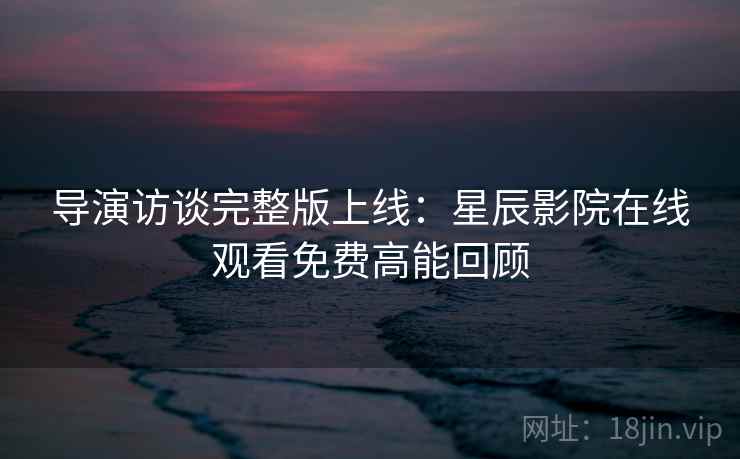 导演访谈完整版上线：星辰影院在线观看免费高能回顾