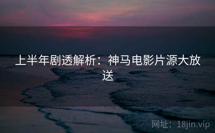 上半年剧透解析：神马电影片源大放送