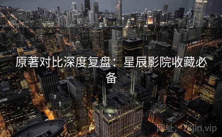 原著对比深度复盘：星辰影院收藏必备