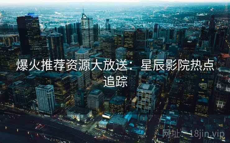爆火推荐资源大放送：星辰影院热点追踪