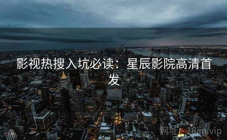影视热搜入坑必读：星辰影院高清首发