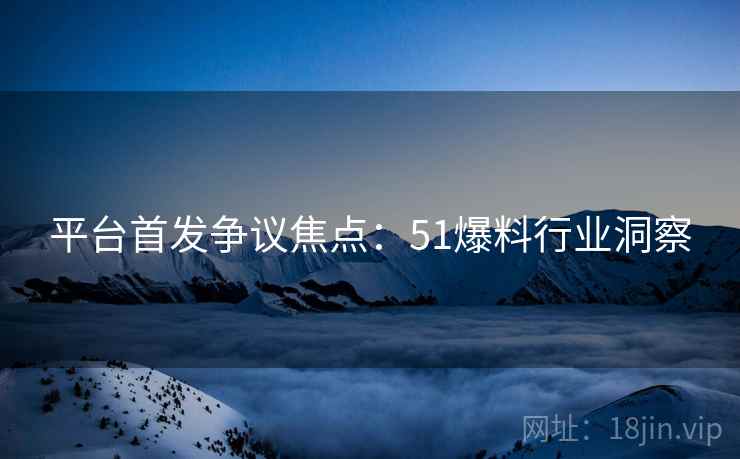 平台首发争议焦点：51爆料行业洞察