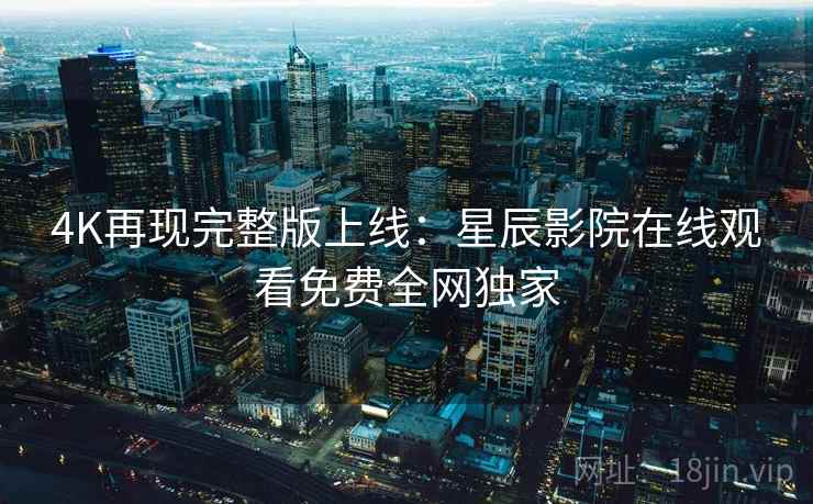 4K再现完整版上线：星辰影院在线观看免费全网独家