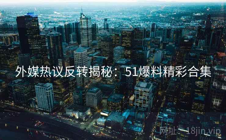 外媒热议反转揭秘：51爆料精彩合集